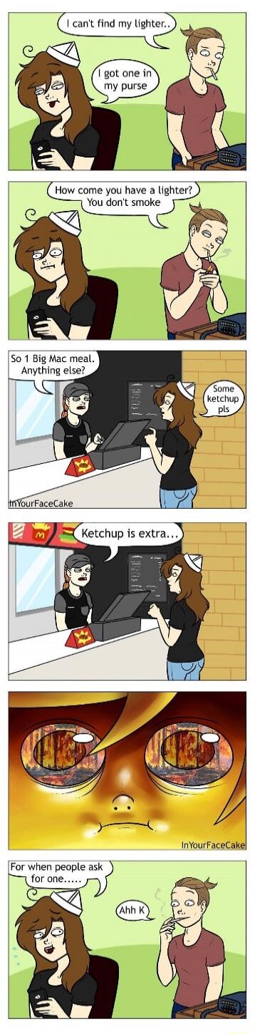 I can't find my lighter..  I got one in my purse  How come you have a lighter? You don't smoke  So 1 Big Mac meal. Anything else?  Some ketchup pls  Ketchup is extra...  For when people ask for one......  Ahh K