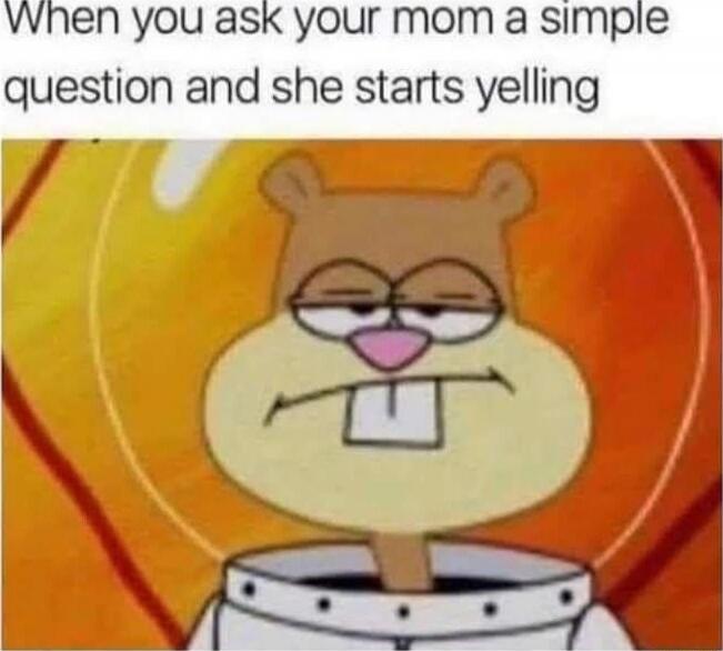 When you ask your mom a simple question and she starts yelling