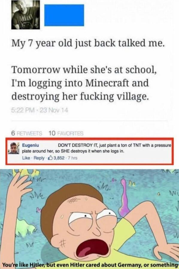 My 7 year old just back talked me. Tomorrow while she's at school, I'm logging into Minecraft and destroying her fucking village. DON'T DESTROY IT, just plant a ton of TNT with a pressure plate around her, so SHE destroys it when she logs in. You're like Hitler, but even Hitler cared about Germany, or something