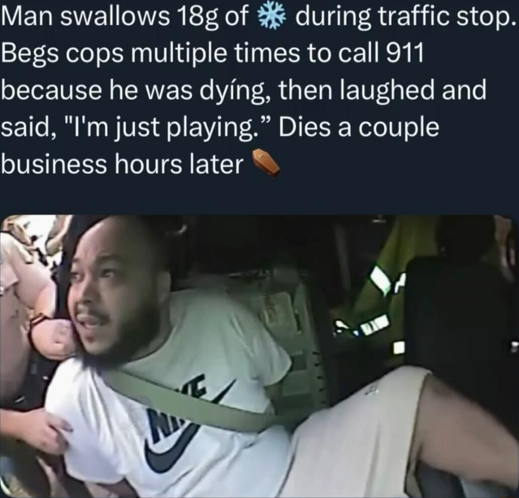 Man swallows 18g of ❄️ during traffic stop. Begs cops multiple times to call 911 because he was dying, then laughed and said, 