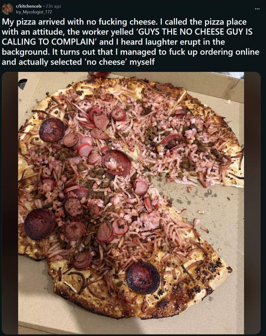 My pizza arrived with no fucking cheese. I called the pizza place with an attitude, the worker yelled 'GUYS THE NO CHEESE GUY IS CALLING TO COMPLAIN' and I heard laughter erupt in the background. It turns out that I managed to fuck up ordering online and actually selected 'no cheese' myself