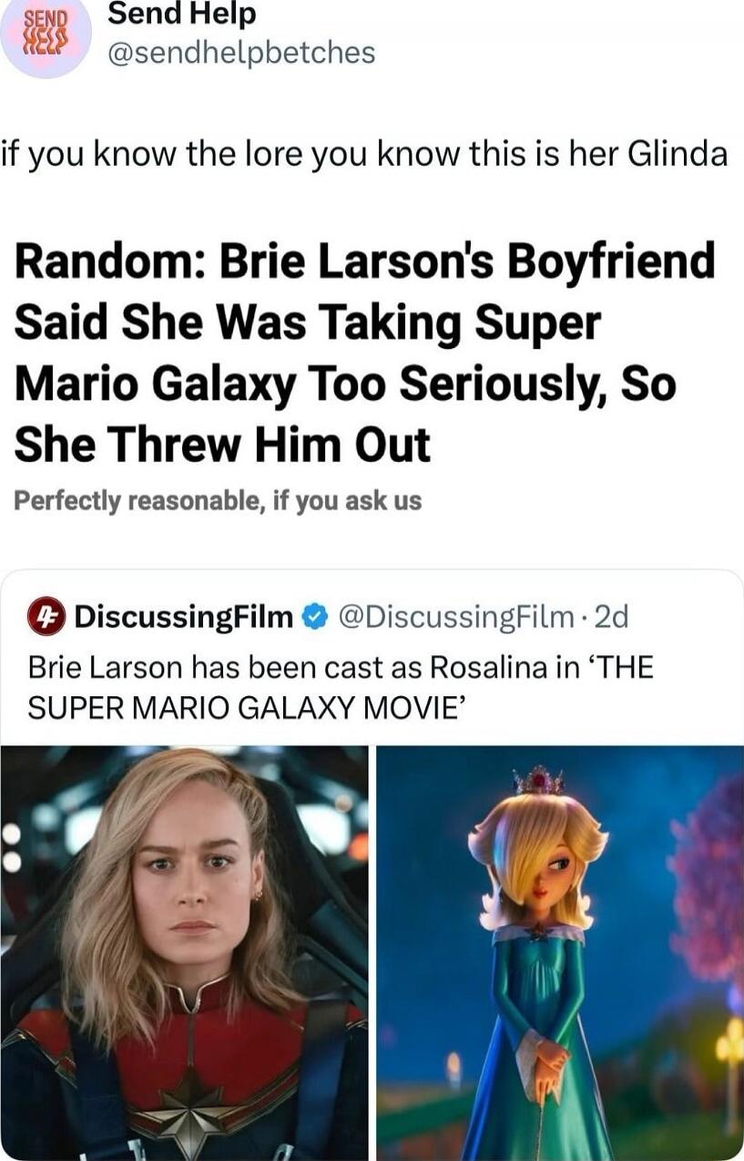 if you know the lore you know this is her Glinda Random: Brie Larson's Boyfriend Said She Was Taking Super Mario Galaxy Too Seriously, So She Threw Him Out Perfectly reasonable, if you ask us DiscussingFilm Brie Larson has been cast as Rosalina in 'THE SUPER MARIO GALAXY MOVIE'