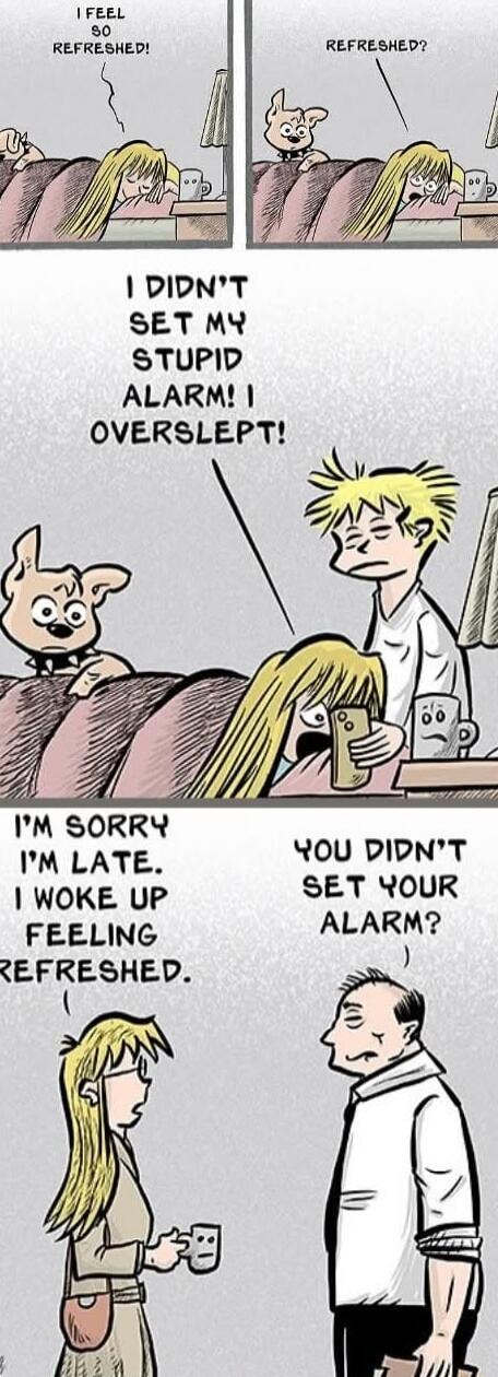 I FEEL SO REFRESHED!
REFRESHED?
I DIDN'T SET MY STUPID ALARM! I OVERSLEPT!
I'M SORRY I'M LATE. I WOKE UP FEELING REFRESHED.
YOU DIDN'T SET YOUR ALARM?