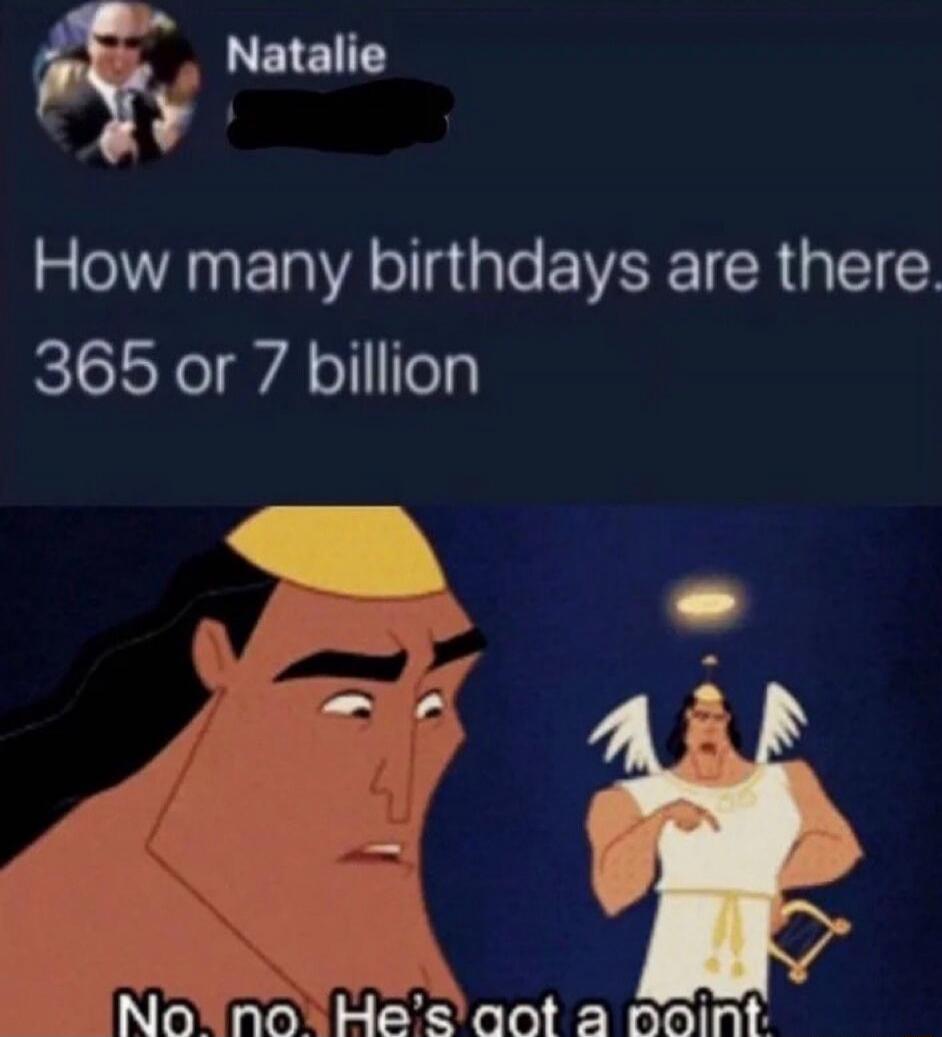 How many birthdays are there? 365 or 7 billion
No, no. He's got a point.