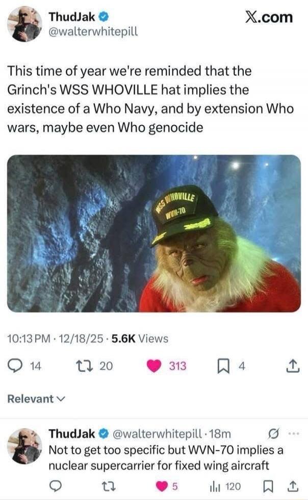 This time of year we're reminded that the Grinch's USS WHOVILLE hat implies the existence of a Who Navy, and by extension Who wars, maybe even Who genocide
Not to get too specific but WVN-70 implies a nuclear supercarrier for fixed wing aircraft