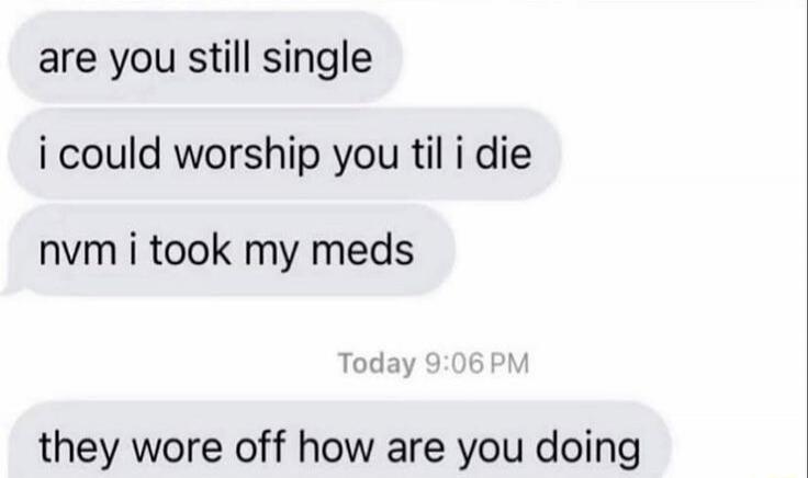 are you still single i could worship you til i die nvm i took my meds they were off how are you doing
