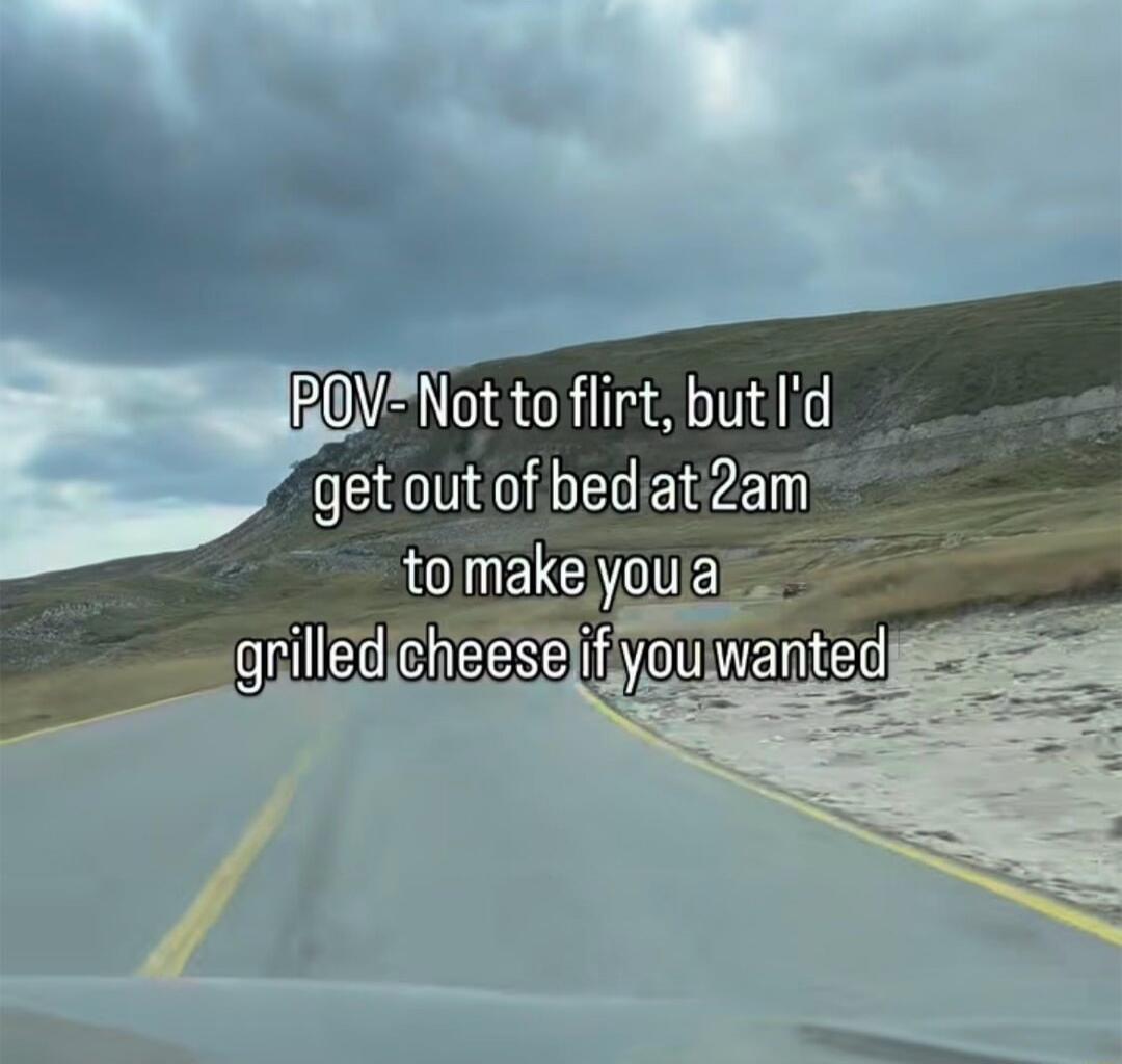 POV- Not to flirt, but I'd get out of bed at 2am to make you a grilled cheese if you wanted