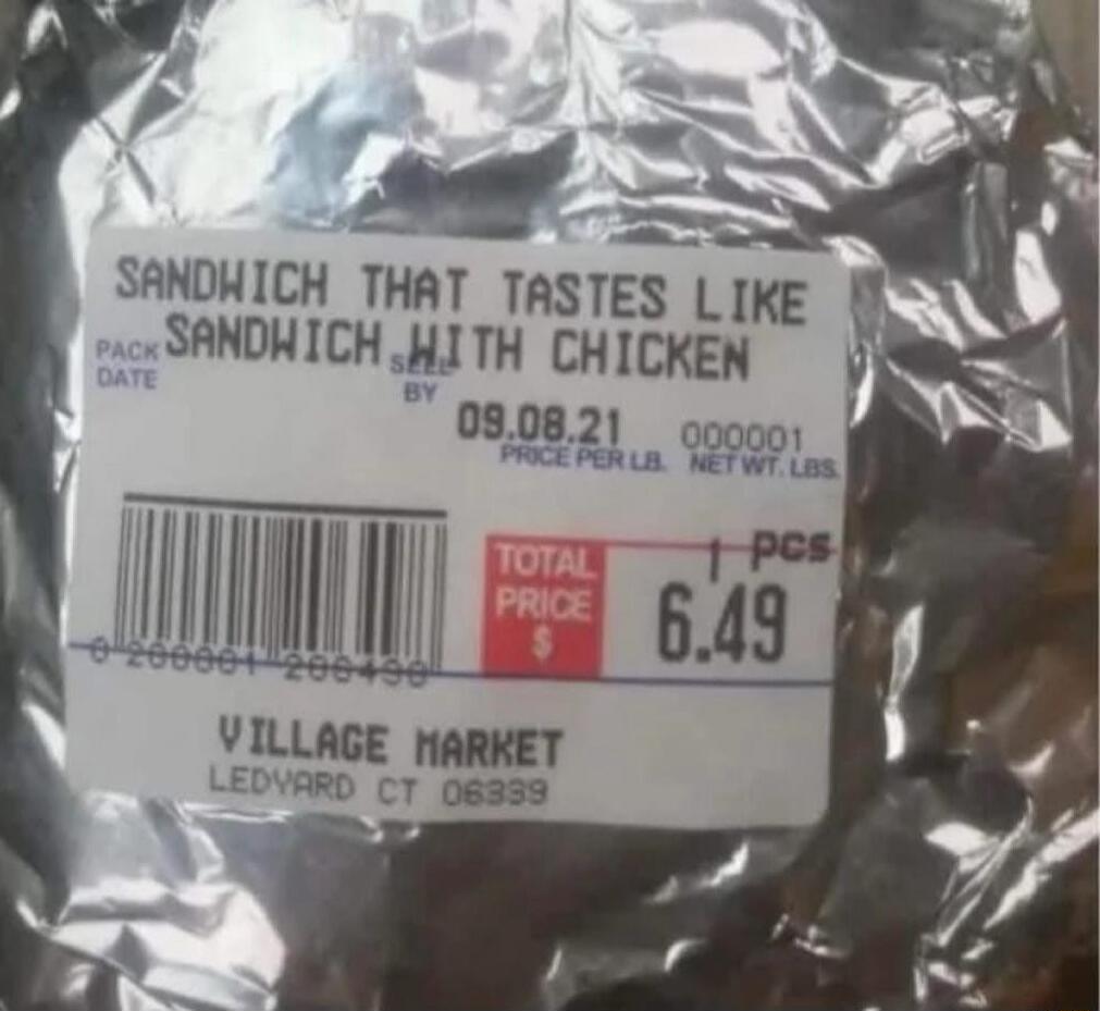 SANDWICH THAT TASTES LIKE SANDWICH WITH CHICKEN
PACK DATE 09.08.21
PRICE PER LBS NEFT Wt. 1.0 LBS TOTAL PRICE $ 6.49
VILLAGE MARKET
LEDVARD CT 06339