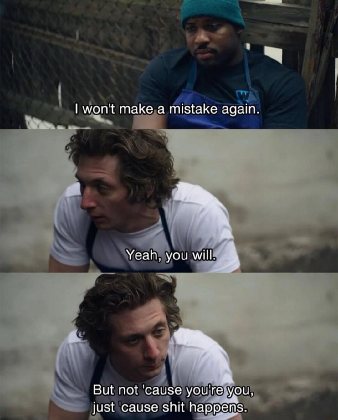 I won't make a mistake again.
Yeah, you will.
But not 'cause you're you, just 'cause shit happens.