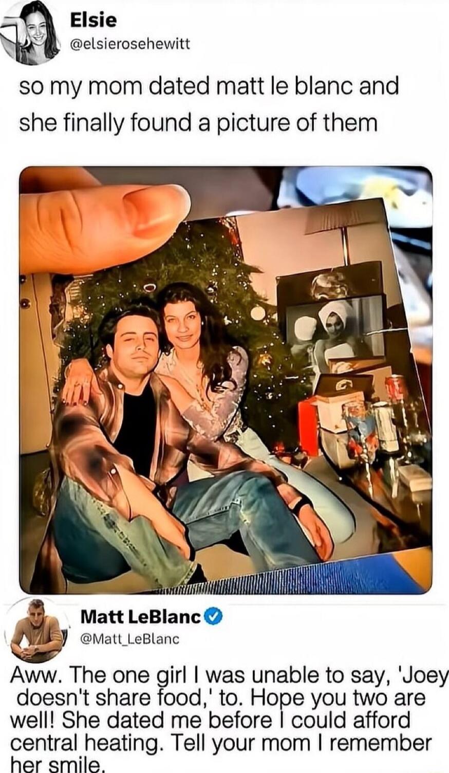 Elsie @elsierosehewwitt: so my mom dated matt leblanc and she finally found a picture of them

[photo of a couple]

Matt LeBlanc @Matt_LeBlanc: Aww. The one girl I was unable to say, 'Joey doesn't share food,' to. Hope you two are well! She dated me before I could afford central heating. Tell your mom I remember her smile.