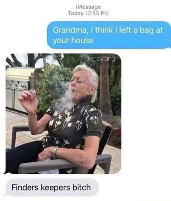 Grandma, i think i left a bag at your house
[image of an elderly man smoking]
Finders keepers bitch