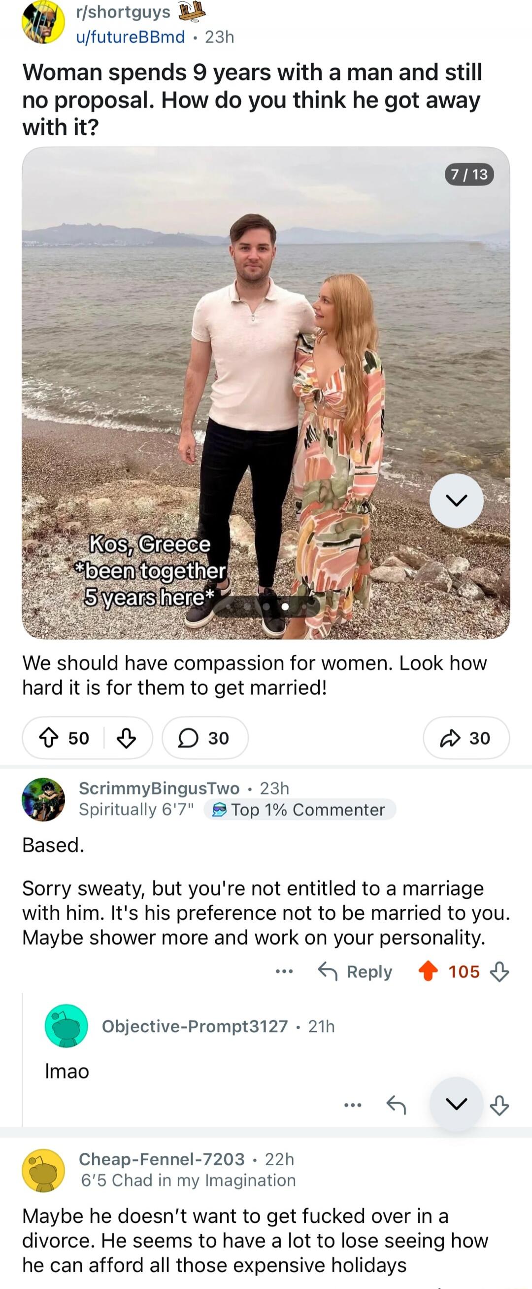 Woman spends 9 years with a man and still no proposal. How do you think he got away with it?

Kos, Greece *been together 5 years here*

We should have compassion for women. Look how hard it is for them to get married!

Based.

Sorry sweaty, but you're not entitled to a marriage with him. It's his preference not to be married to you. Maybe shower mo