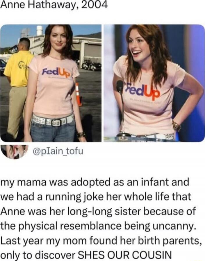 Anne Hathaway, 2004
[Left image of a young woman in a pink FedUp shirt; right image of the same woman at a podium wearing the same shirt]
@p1ain_tofu
my mama was adopted as an infant and we had a running joke her whole life that Anne was her long-long sister because of the physical resemblance being uncanny. Last year my mom found her birth parents