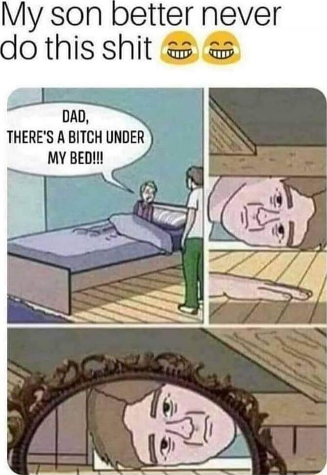 My son better never do this shit
DAD, THERE'S A BITCH UNDER MY BED!!