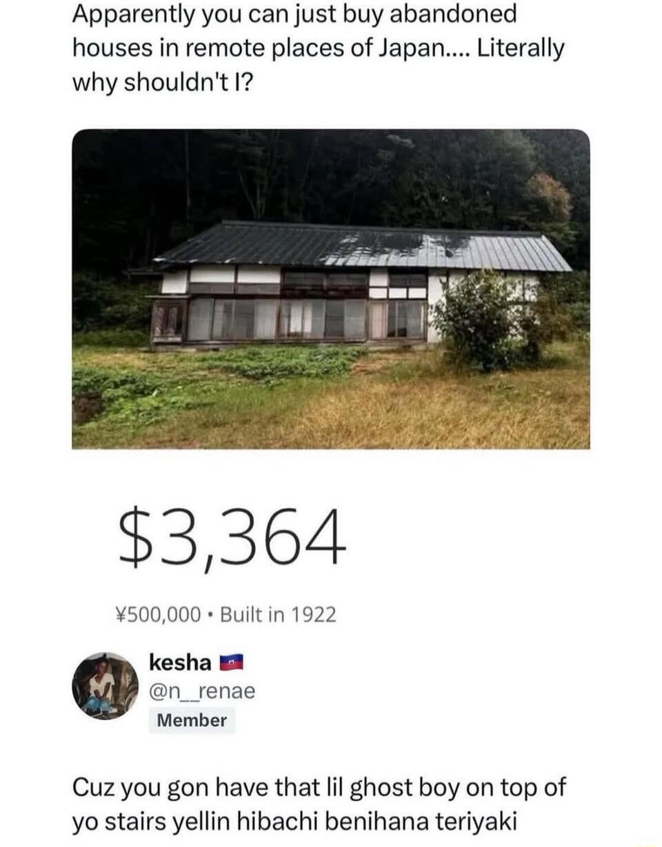 Apparently you can just buy abandoned houses in remote places of Japan.... Literally why shouldn't I?
$3,364
¥500,000 • Built in 1922
ke sha 🇺🇸 @n_renae
Member
Cuz you gon have that lil ghost boy on top of yo stairs yellin hibachi benihana teriyaki
Session ID: 1409.