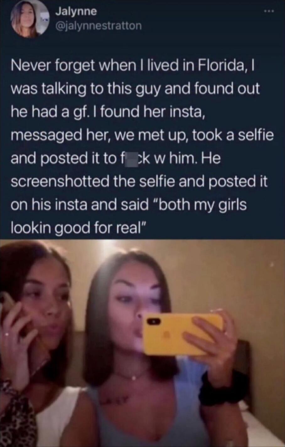 Never forget when I lived in Florida, I was talking to this guy and found out he had a gf. I found her insta, messaged her, we met up, took a selfie and posted it to f**k w him. He screenshotted the selfie and posted it on his insta and said 