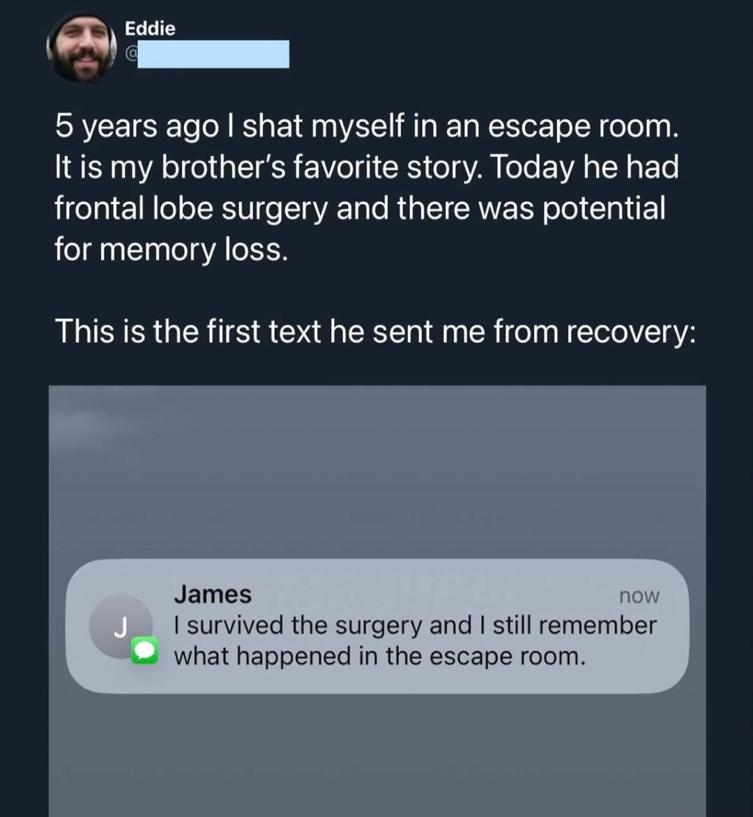 5 years ago I shot myself in an escape room. It is my brother's favorite story. Today he had frontal lobe surgery and there was potential for memory loss.

This is the first text he sent me from recovery:

JAMES I survived the surgery and I still remember what happened in the escape room.

Session ID: 1171.
