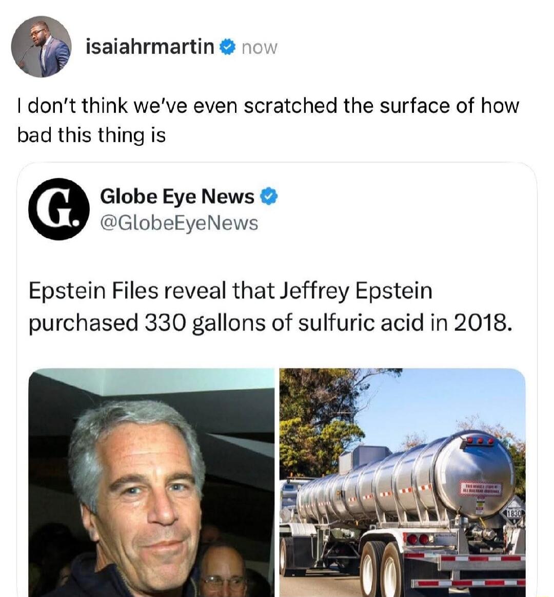 I don’t think we’ve even scratched the surface of how bad this thing is

Globe Eye News: Epstein Files reveal that Jeffrey Epstein purchased 330 gallons of sulfuric acid in 2018.