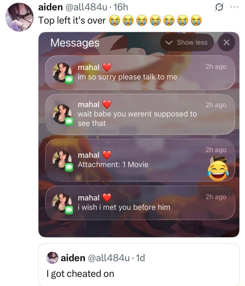 Top left it's over 😭😭😭😭😭
Messages:
mahal ❤️ im so sorry please talk to me
mahal ❤️ wait babe you werent supposed to see that
mahal ❤️ Attachment: 1 Movie 😂
mahal ❤️ i wish i met you before him

I got cheated on