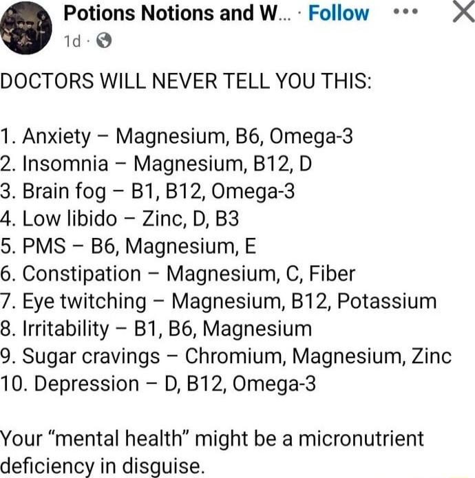 DOCTORS WILL NEVER TELL YOU THIS:\n\n1. Anxiety – Magnesium, B6, Omega-3\n2. Insomnia – Magnesium, B12, D\n3. Brain fog – B1, B12, Omega-3\n4. Low libido – Zinc, D, B3\n5. PMS – B6, Magnesium, E\n6. Constipation – Magnesium, C, Fiber\n7. Eye twitching – Magnesium, B12, Potassium\n8. Irritability – B1, B6, Magnesium\n9. Sugar cravings – Chromium, Ma