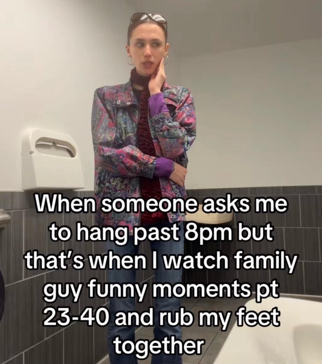 When someone asks me to hang past 8pm but that’s when I watch family guy funny moments pt 23-40 and rub my feet together