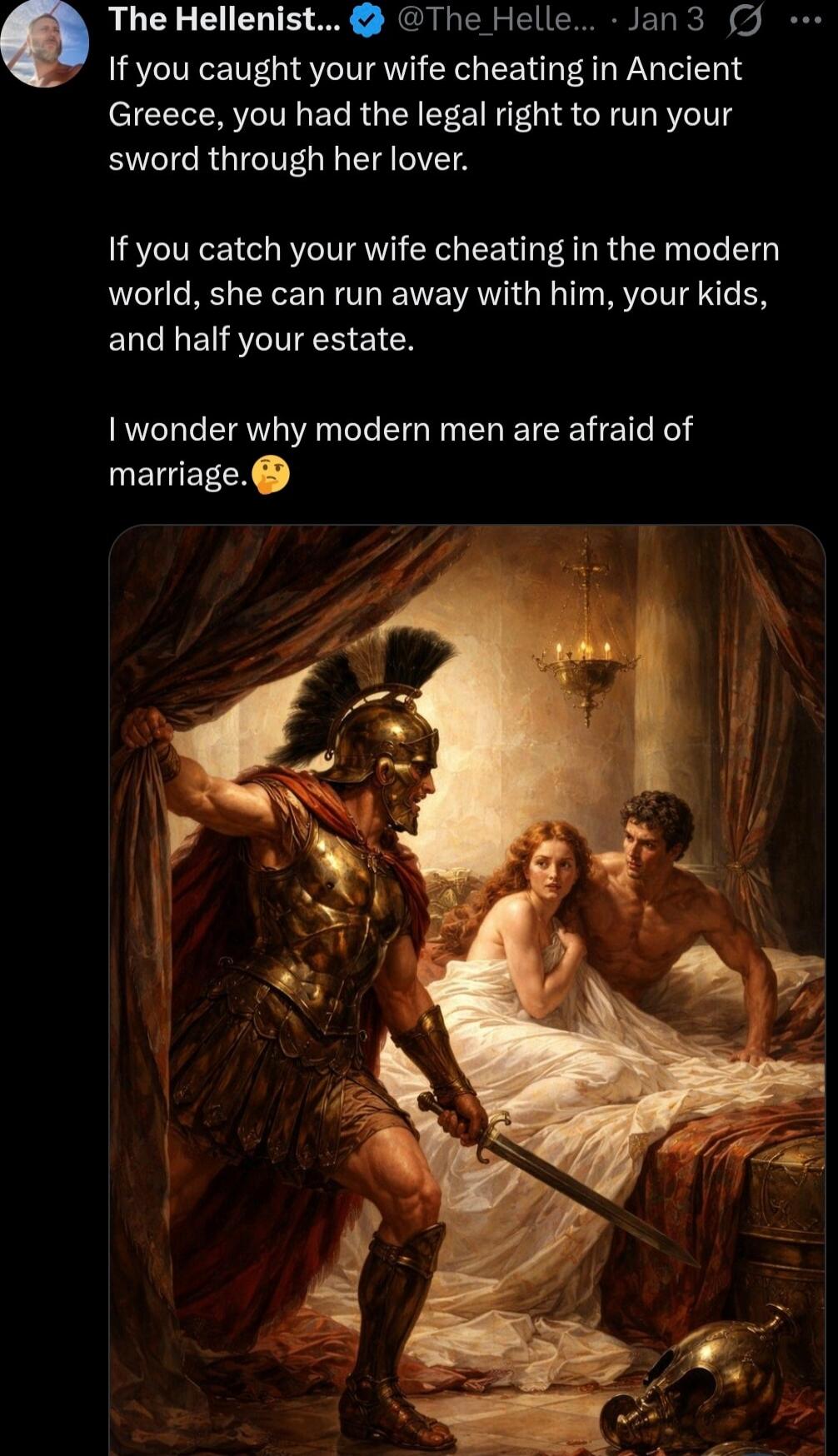 If you caught your wife cheating in Ancient Greece, you had the legal right to run your sword through her lover.

If you catch your wife cheating in the modern world, she can run away with him, your kids, and half your estate.

I wonder why modern men are afraid of marriage.