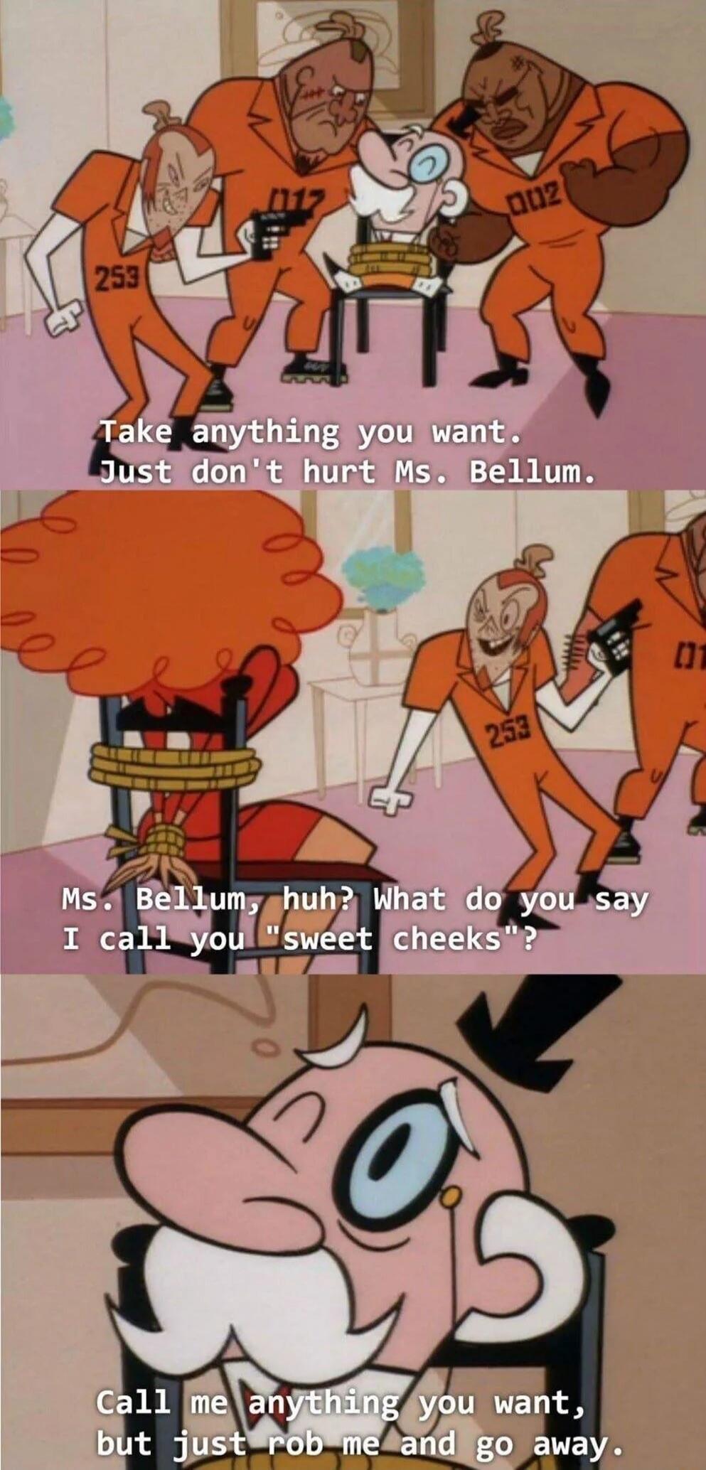 Take anything you want. Just don't hurt Ms. Bellum.
Ms. Bellum, huh? What do you say I call you “sweet cheeks”?
Call me anything you want, but just rob me and go away.