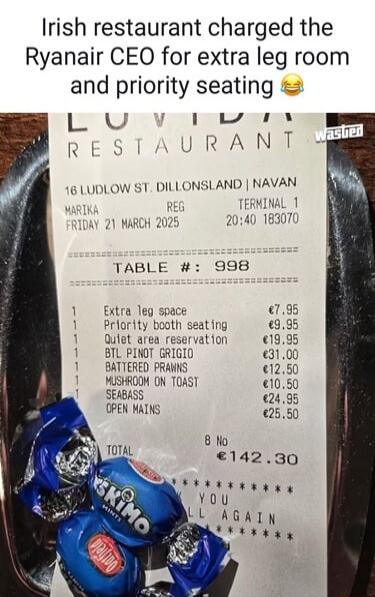 Irish restaurant charged the Ryanair CEO for extra leg room and priority seating 😂

RECEIPT (approximate):
TABLE #: 998
Extra leg space €7.95
Priority booth seating €9.95
Quiet area reservation €19.95
BTL PINOT GRIGIO €31.00
BATTERED PRAWNS €12.50
MUSHROOM ON TOAST €10.50
SEABASS €24.95
OPEN MAINS €25.50
TOTAL €142.30