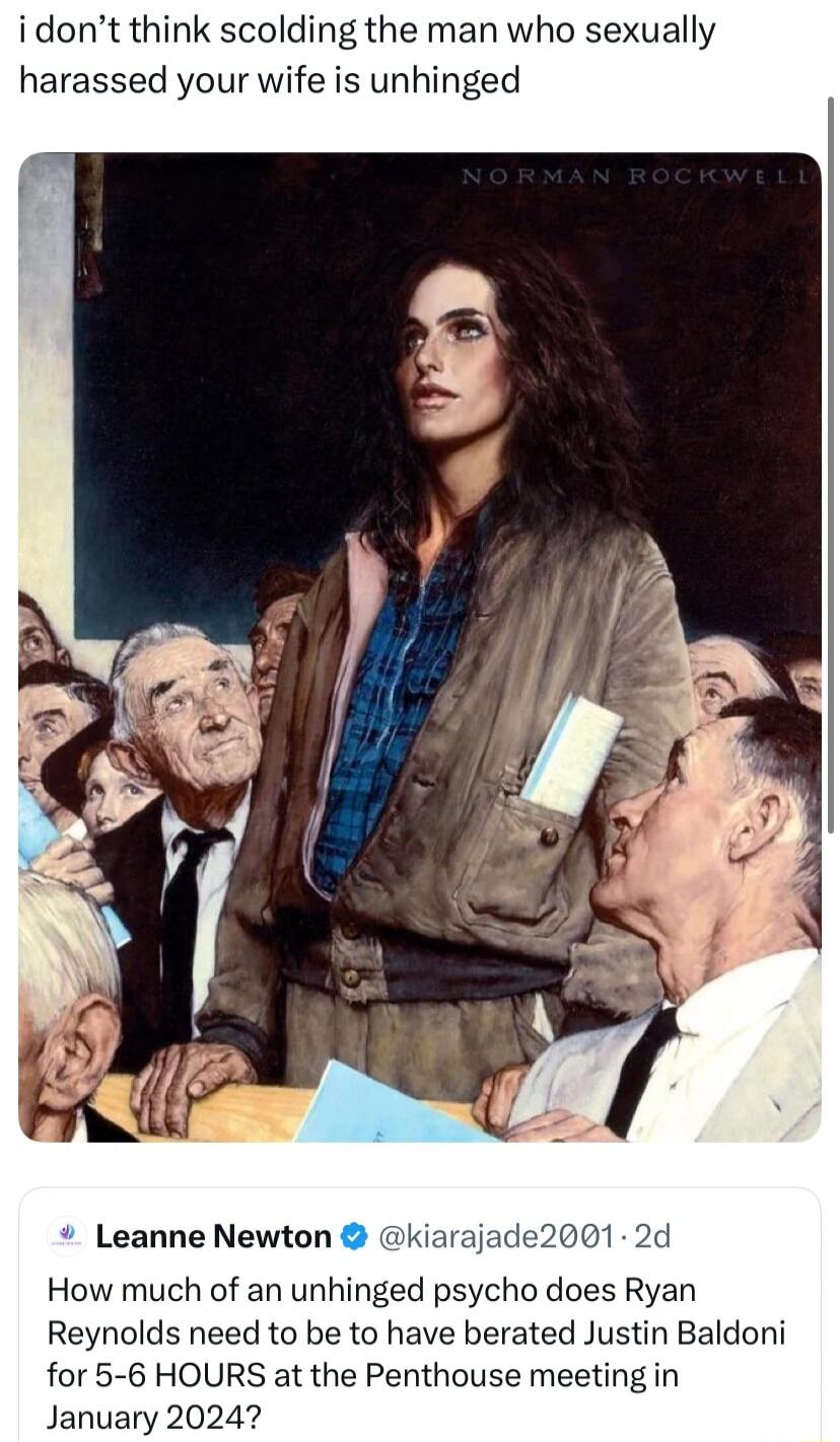 i don’t think scolding the man who sexually harassed your wife is unhinged

Leanne Newton @kiarajade2001: How much of an unhinged psycho does Ryan Reynolds need to be to have berated Justin Baldoni for 5-6 HOURS at the Penthouse meeting in January 2024?