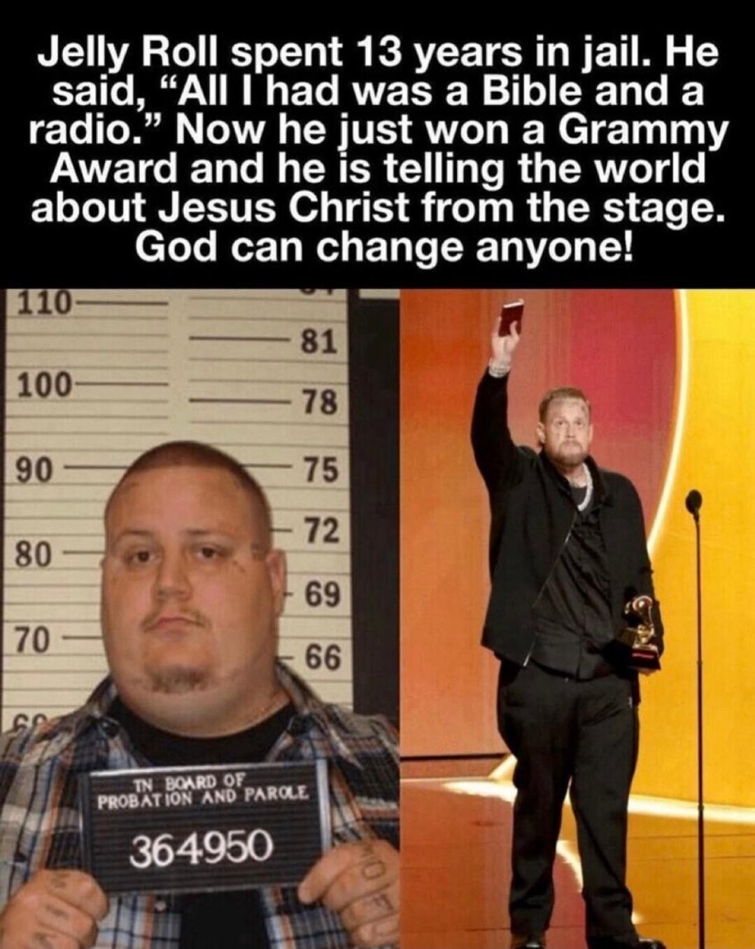 Jelly Roll spent 13 years in jail. He said, “All I had was a Bible and a radio.” Now he just won a Grammy Award and he is telling the world about Jesus Christ from the stage. God can change anyone!