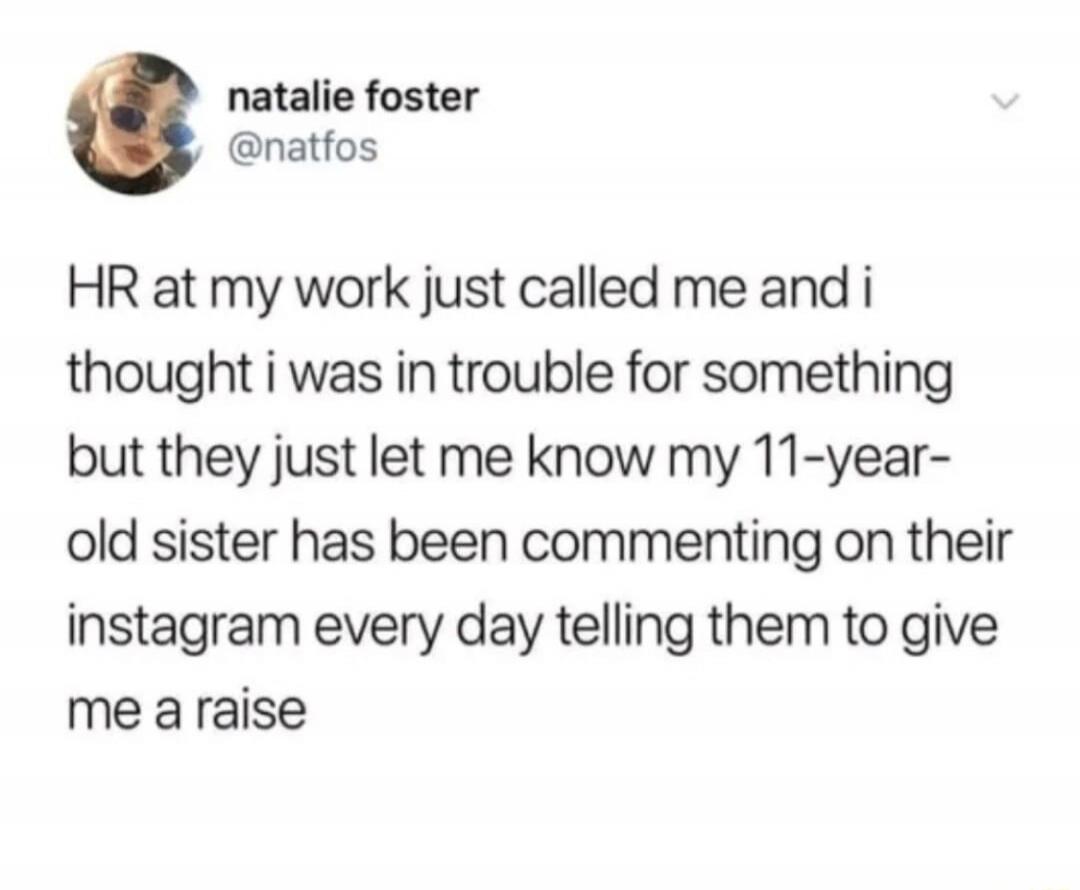 HR at my work just called me and i thought i was in trouble for something but they just let me know my 11-year-old sister has been commenting on their instagram every day telling them to give me a raise