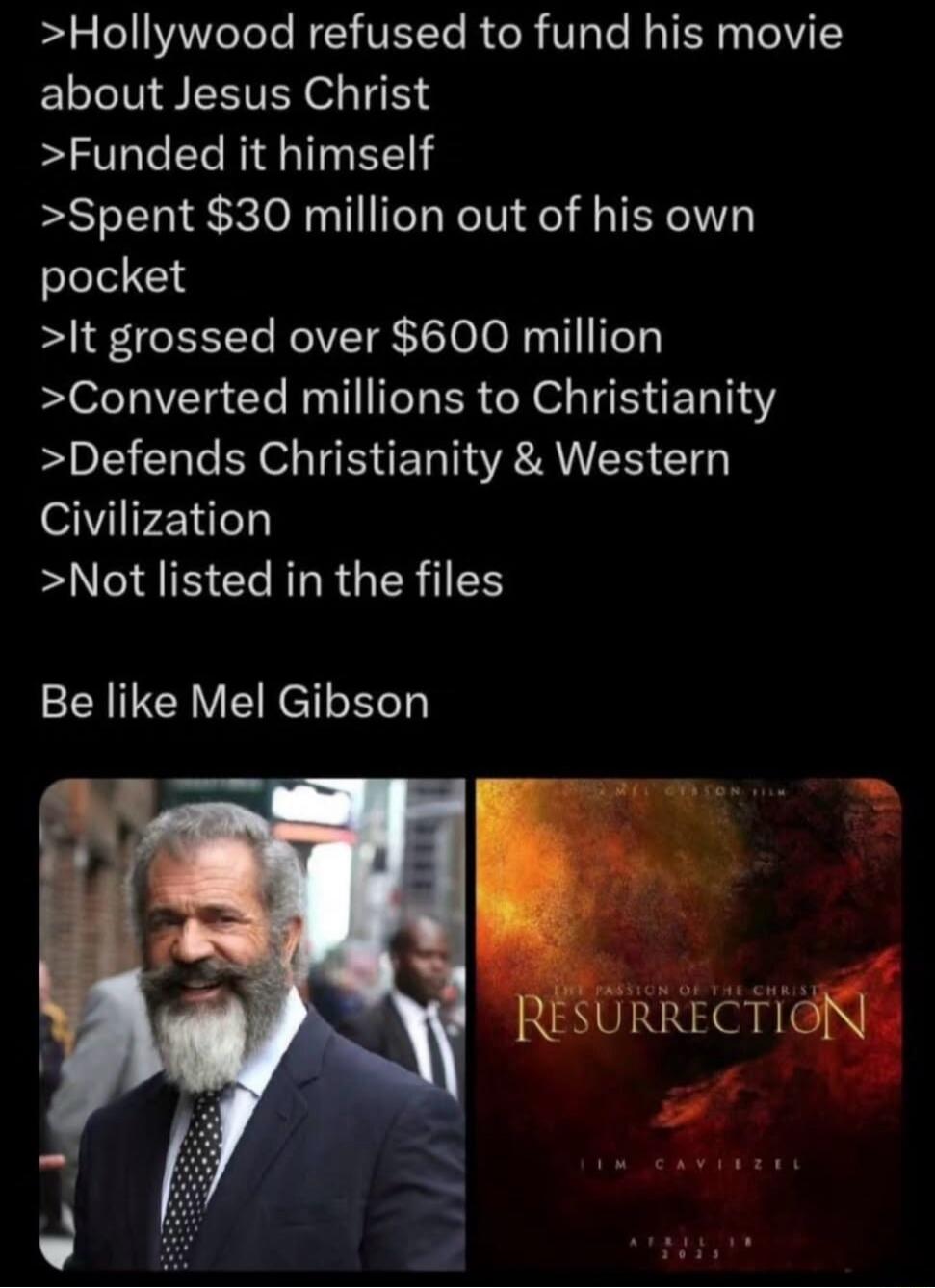 >Hollywood refused to fund his movie about Jesus Christ
>Funded it himself
>Spent $30 million out of his own pocket
>It grossed over $600 million
>Converted millions to Christianity
>Defends Christianity & Western Civilization
>Not listed in the files

Be like Mel Gibson

[image of Mel Gibson] [poster]