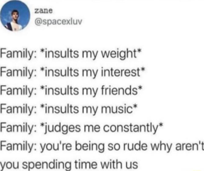 Family: *insults my weight*\nFamily: *insults my interest*\nFamily: *insults my friends*\nFamily: *insults my music*\nFamily: *judges me constantly*\nFamily: you're being so rude why aren't you spending time with us