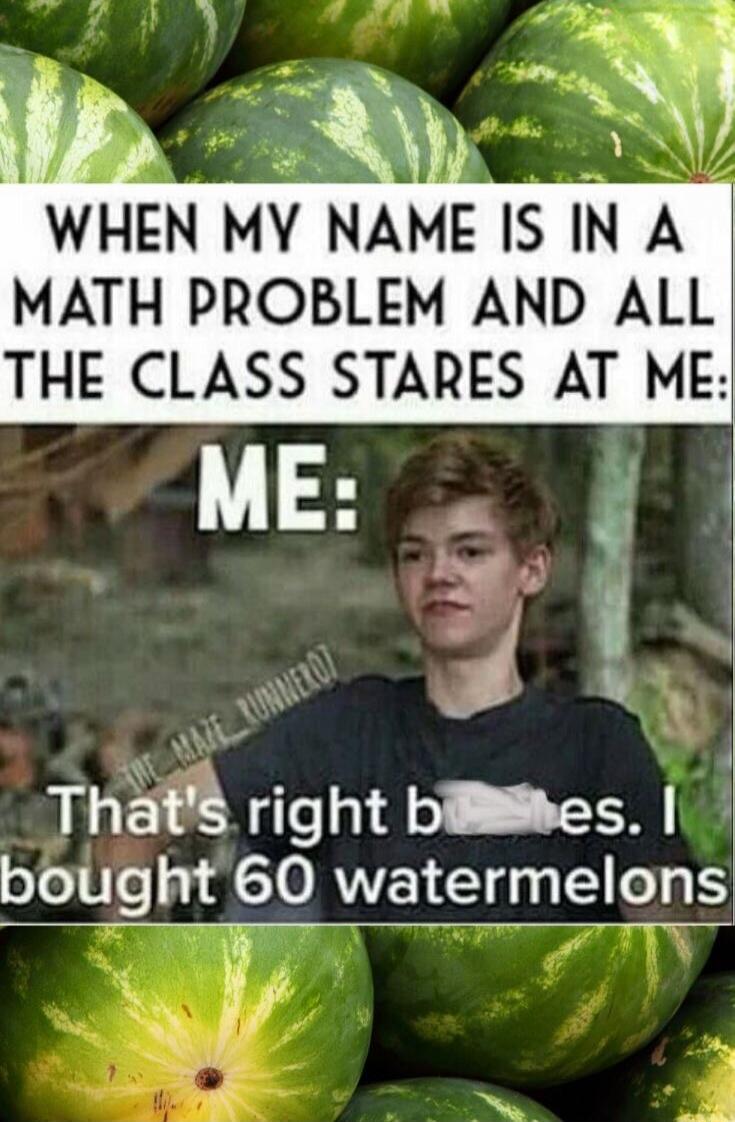 When my name is in a math problem and all the class stares at me: ME: That's right because I bought 60 watermelons