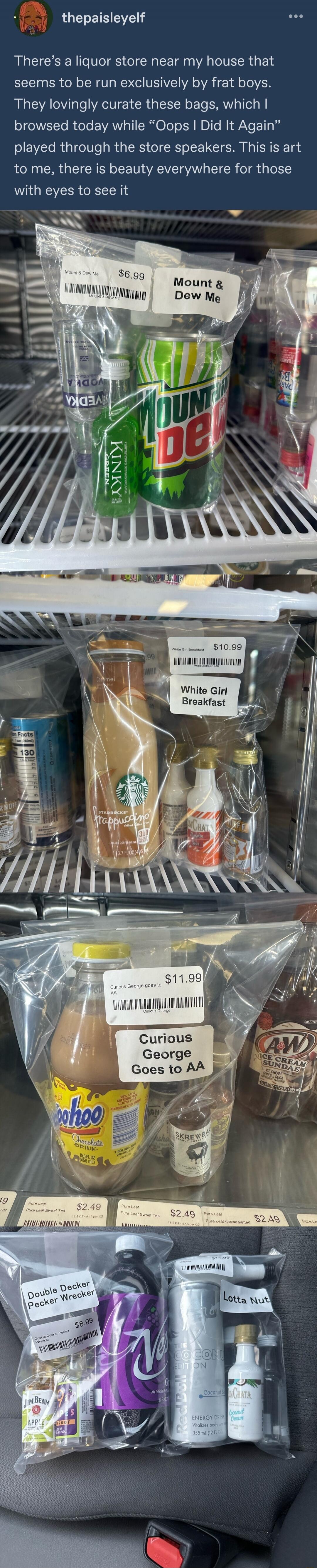 There’s a liquor store near my house that seems to be run exclusively by frat boys. They lovingly curate these bags, which I browsed today while “Oops I Did It Again” played through the store speakers. This is art to me, there is beauty everywhere for those with eyes to see it. Mount & Dew Me — $6.99. White Girl Breakfast — $10.99. Curious George G