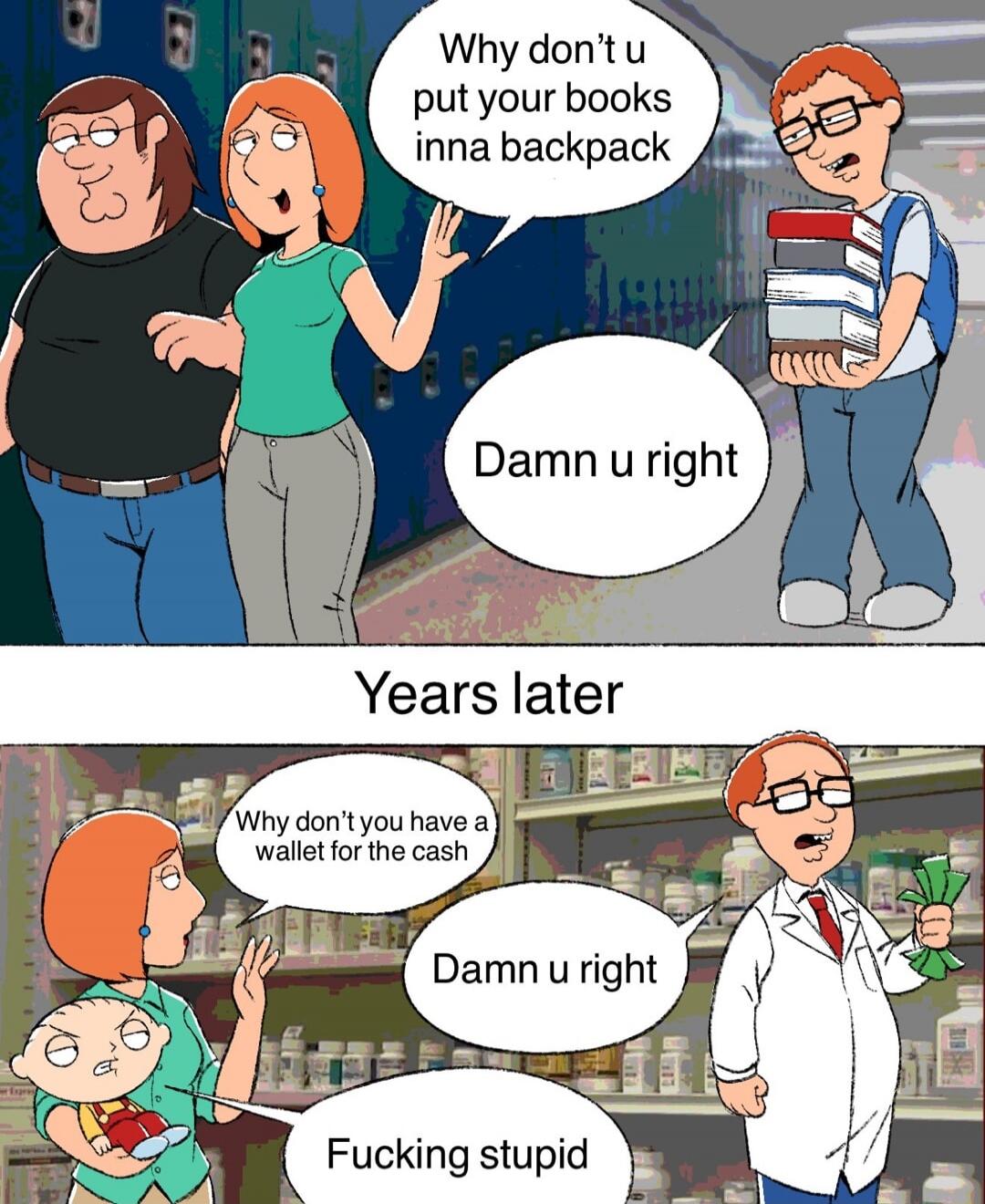 Why don't u put your books inna backpack
Damn u right
Years later
Why don’t you have a wallet for the cash
Damn u right
Fucking stupid