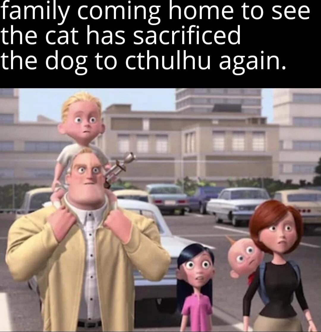 family coming home to see the cat has sacrificed the dog to cthulhu again.