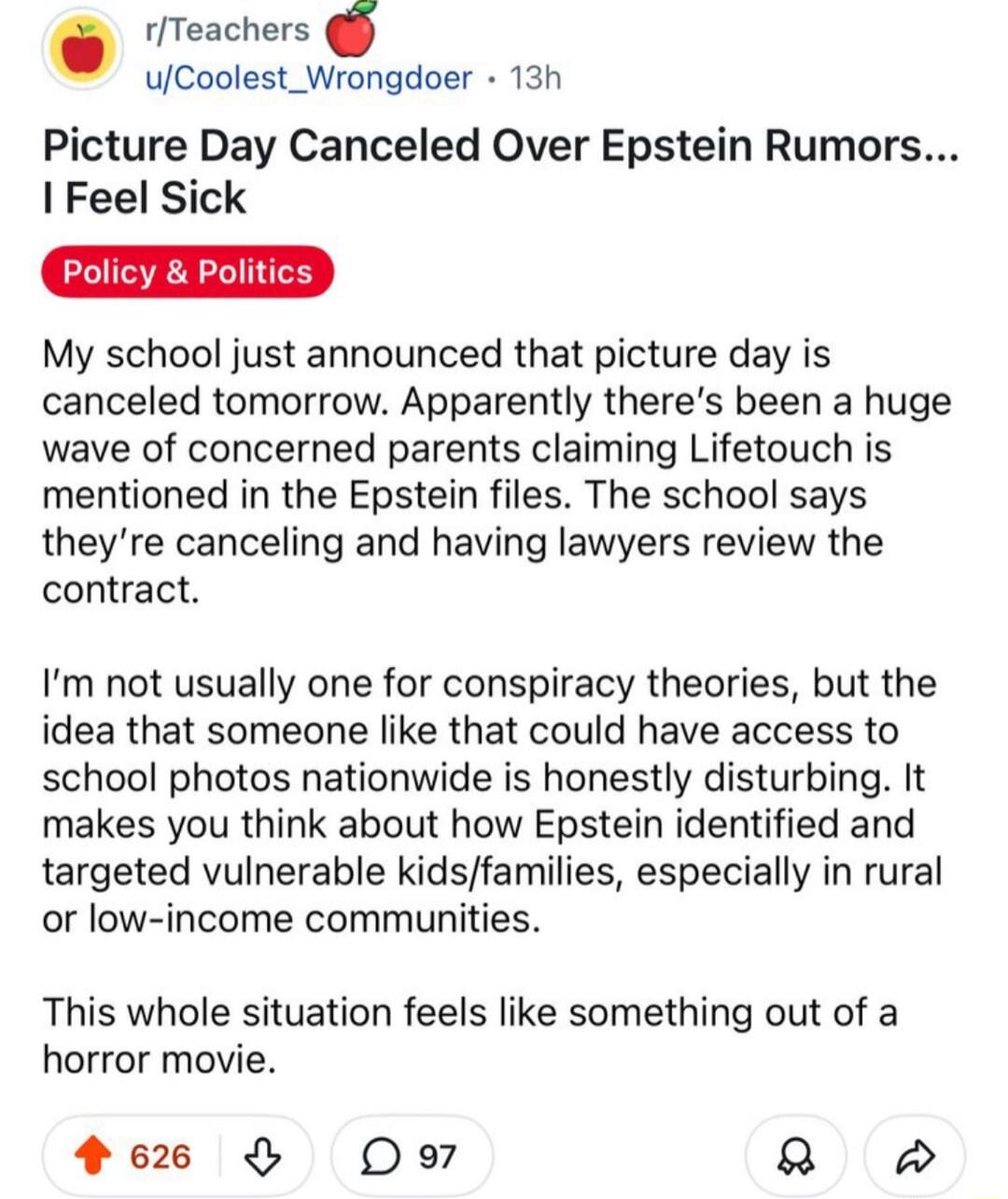 Picture Day Cancelled Over Epstein Rumors... I Feel Sick
Policy & Politics
My school just announced that picture day is canceled tomorrow. Apparently there’s been a huge wave of concerned parents claiming Lifetouch is mentioned in the Epstein files. The school says they’re canceling and having lawyers review the contract.

I’m not usually one for c