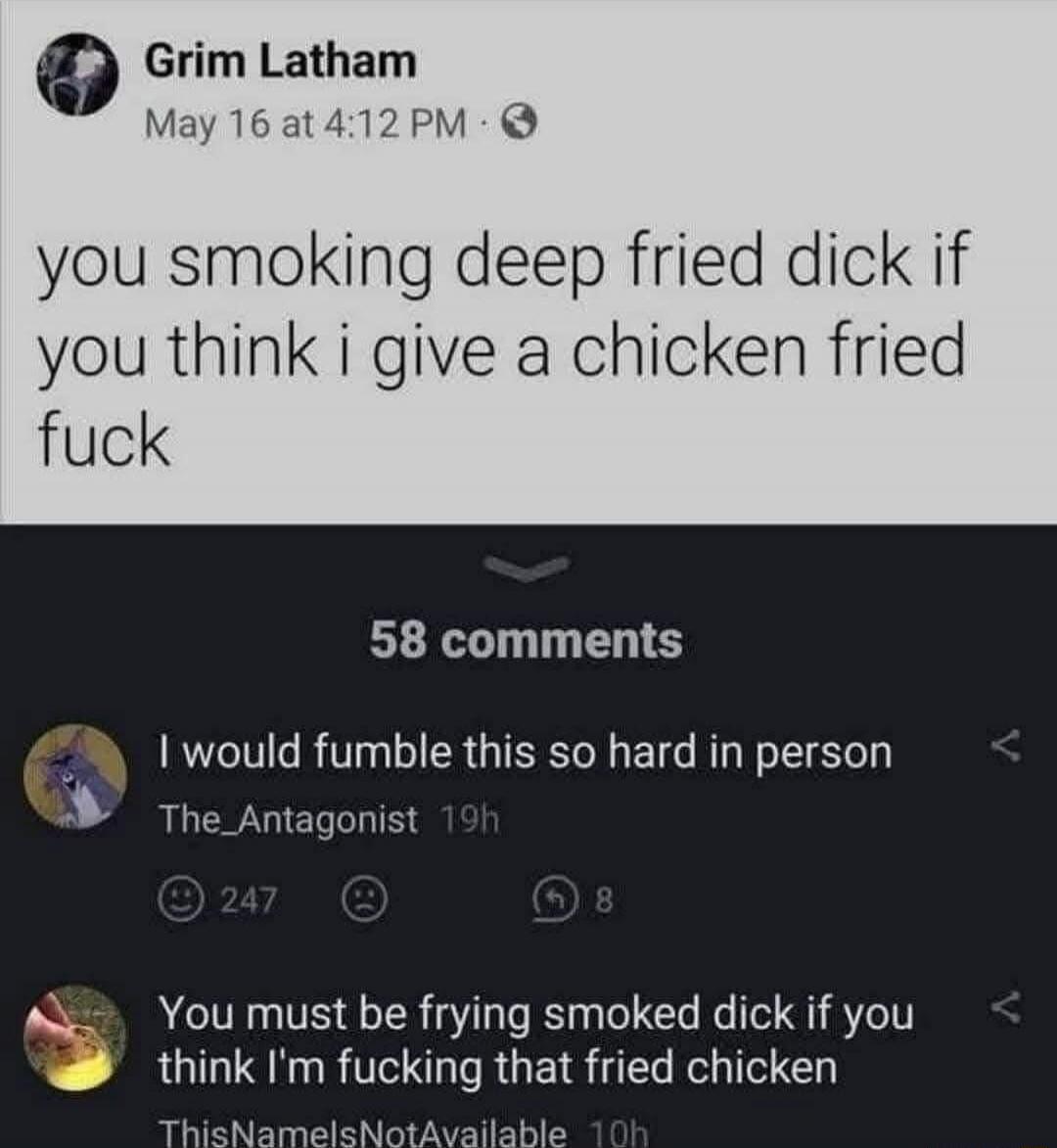 you smoking deep fried dick if you think i give a chicken fried fuck

I would fumble this so hard in person

You must be frying smoked dick if you think I’m fucking that fried chicken