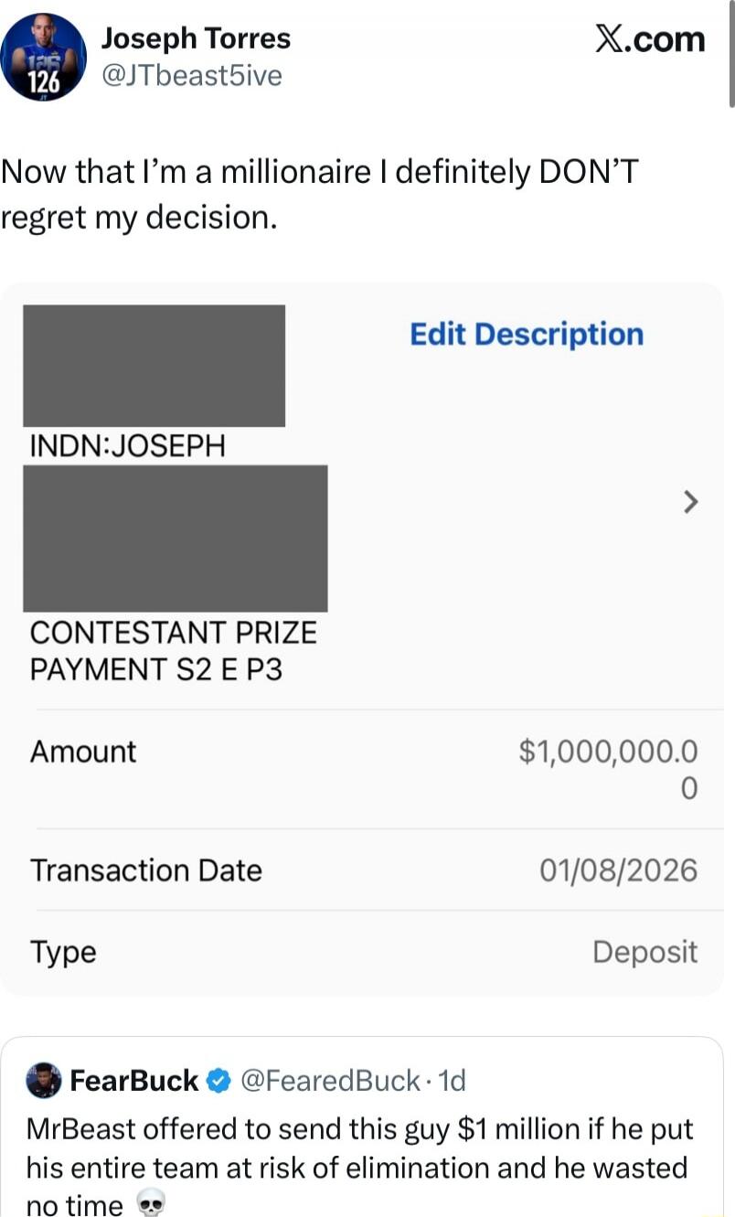 Now that I’m a millionaire I definitely DON’T regret my decision. INDN: JOSEPH CONTESTANT PRIZE PAYMENT S2 E P3 Amount $1,000,000.0 0 Transaction Date 01/08/2026 Type Deposit FearBuck @FearedBuck: MrBeast offered to send this guy $1 million if he put his entire team at risk of elimination and he wasted no time