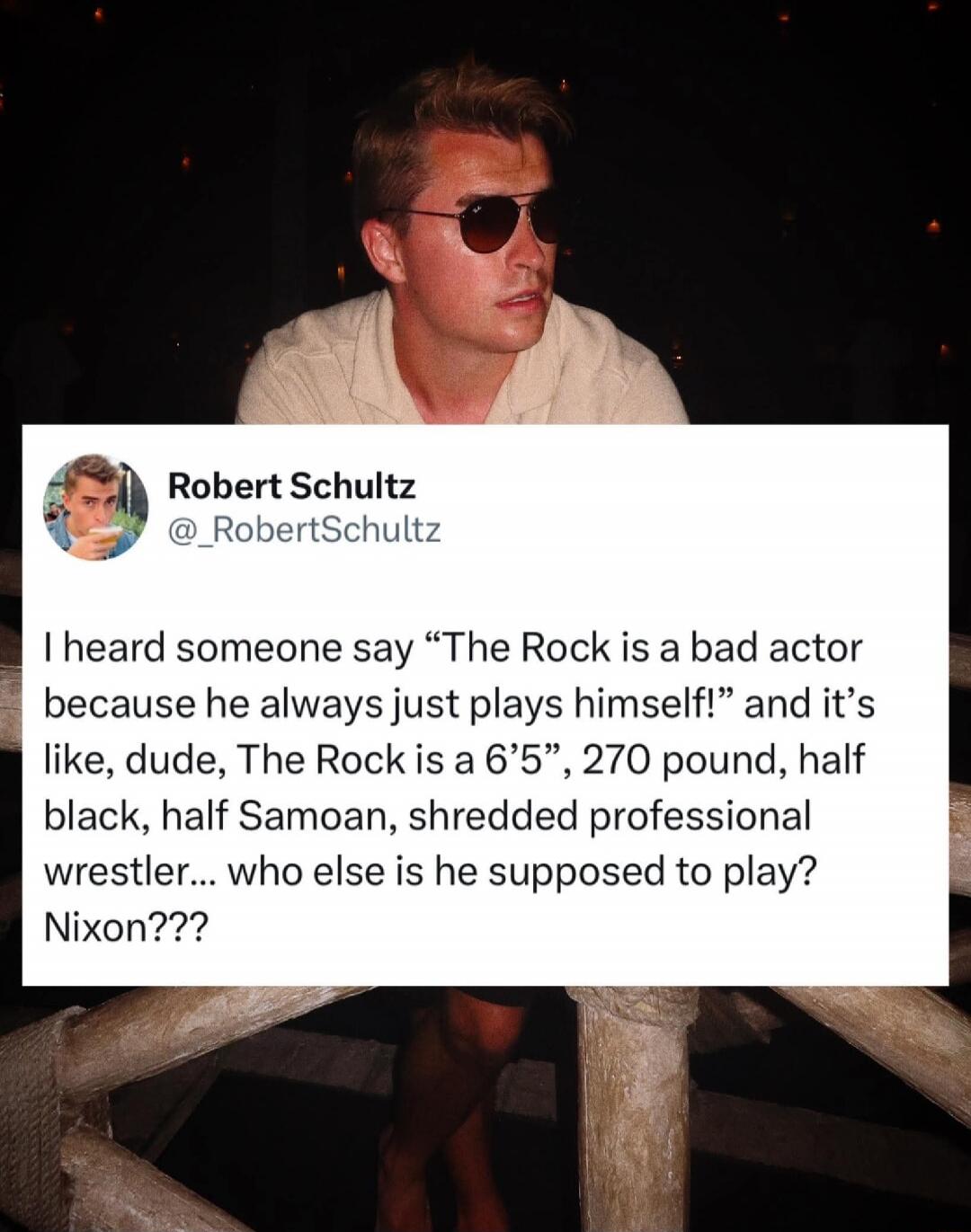 I heard someone say “The Rock is a bad actor because he always just plays himself!” and it’s like, dude, The Rock is a 6’5”, 270 pound, half black, half Samoan, shredded professional wrestler... who else is he supposed to play? Nixon???