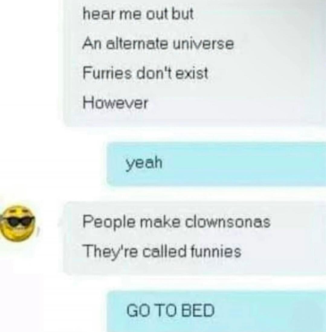 hear me out but
An alternate universe
Furries don't exist
However

yeah

People make clownsonas
They're called funnies

GO TO BED

Session ID: 1970.