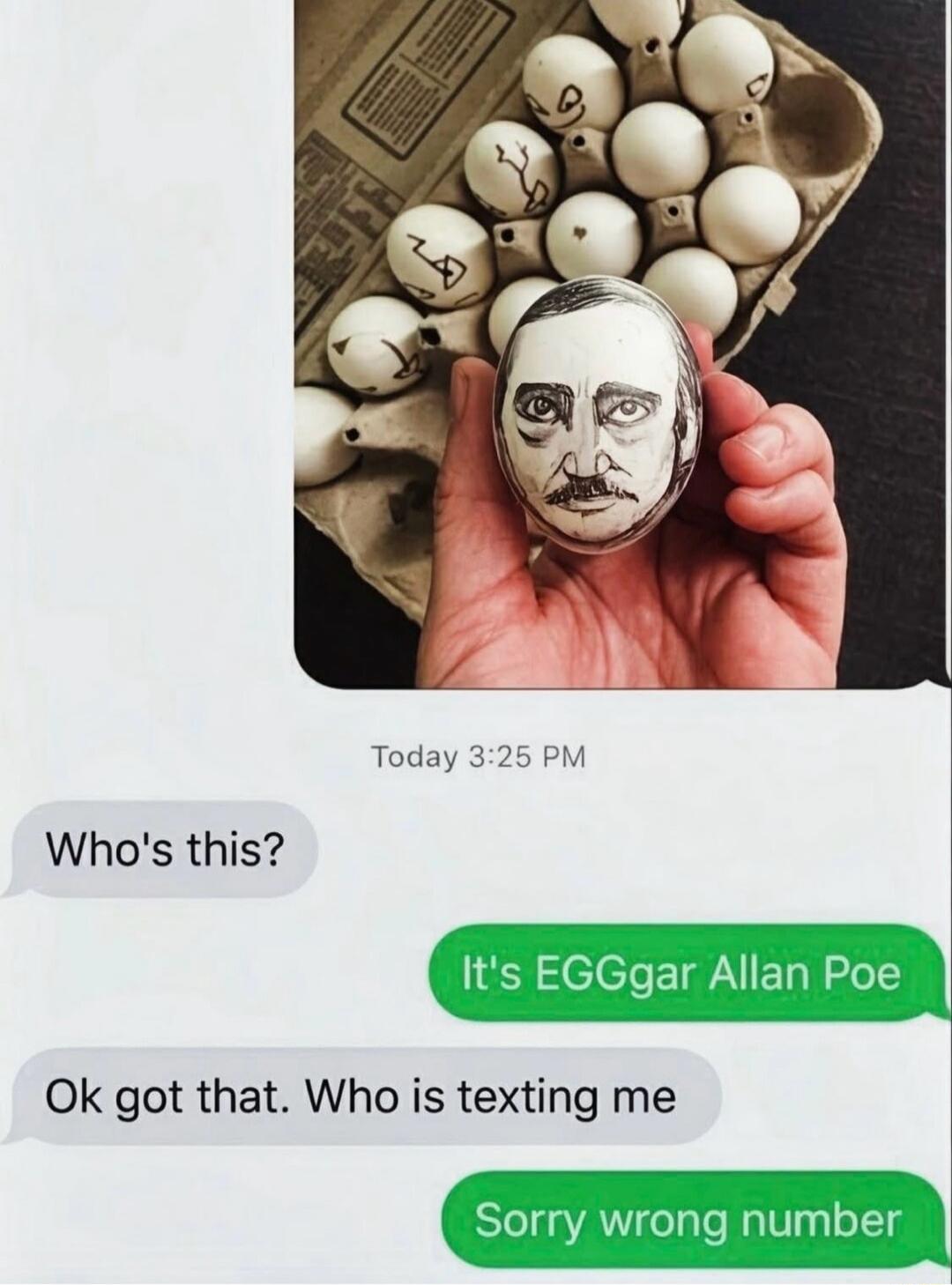 Who's this?
It's EGGgar Allan Poe
Ok got that. Who is texting me
Sorry wrong number