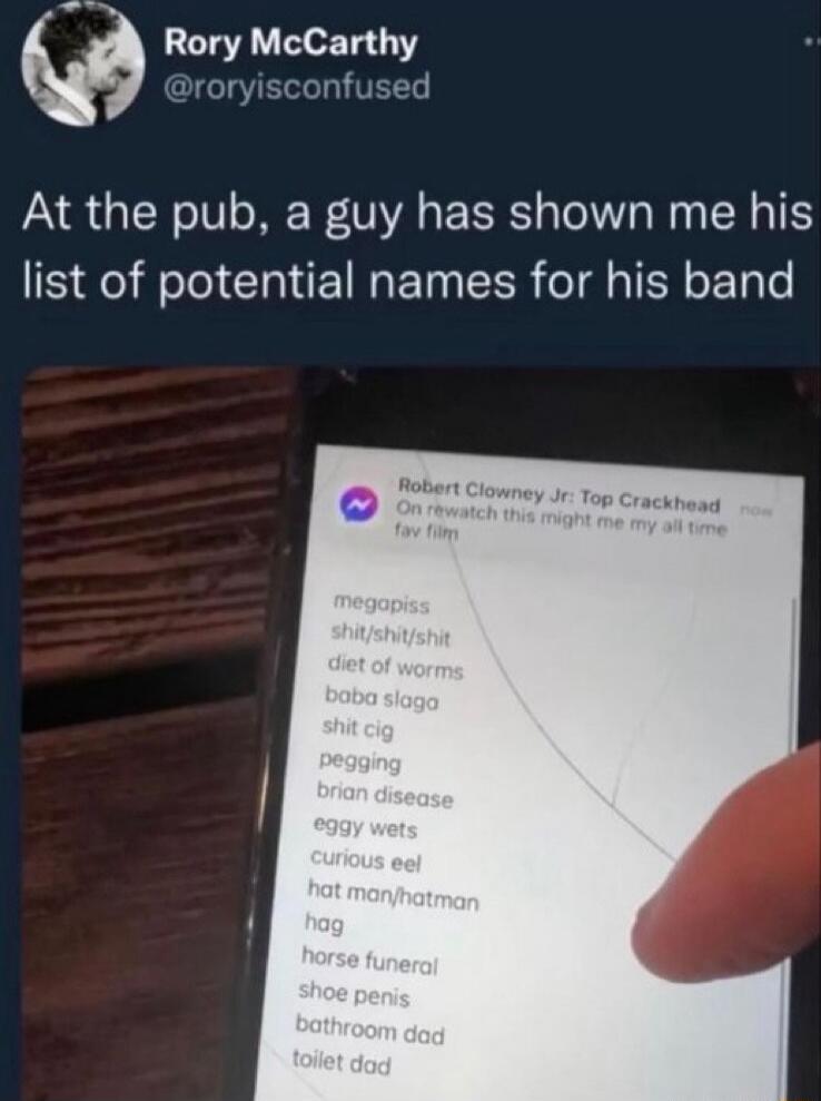 At the pub, a guy has shown me his list of potential names for his band
megapiss
shit/shit/shit
diet of worms
baba slago
shit cig
pegging
brian disease
eggy wets
curious eel
hat man/hatman
hag
horse funeral
shoe penis
bathroom dad
toilet dad