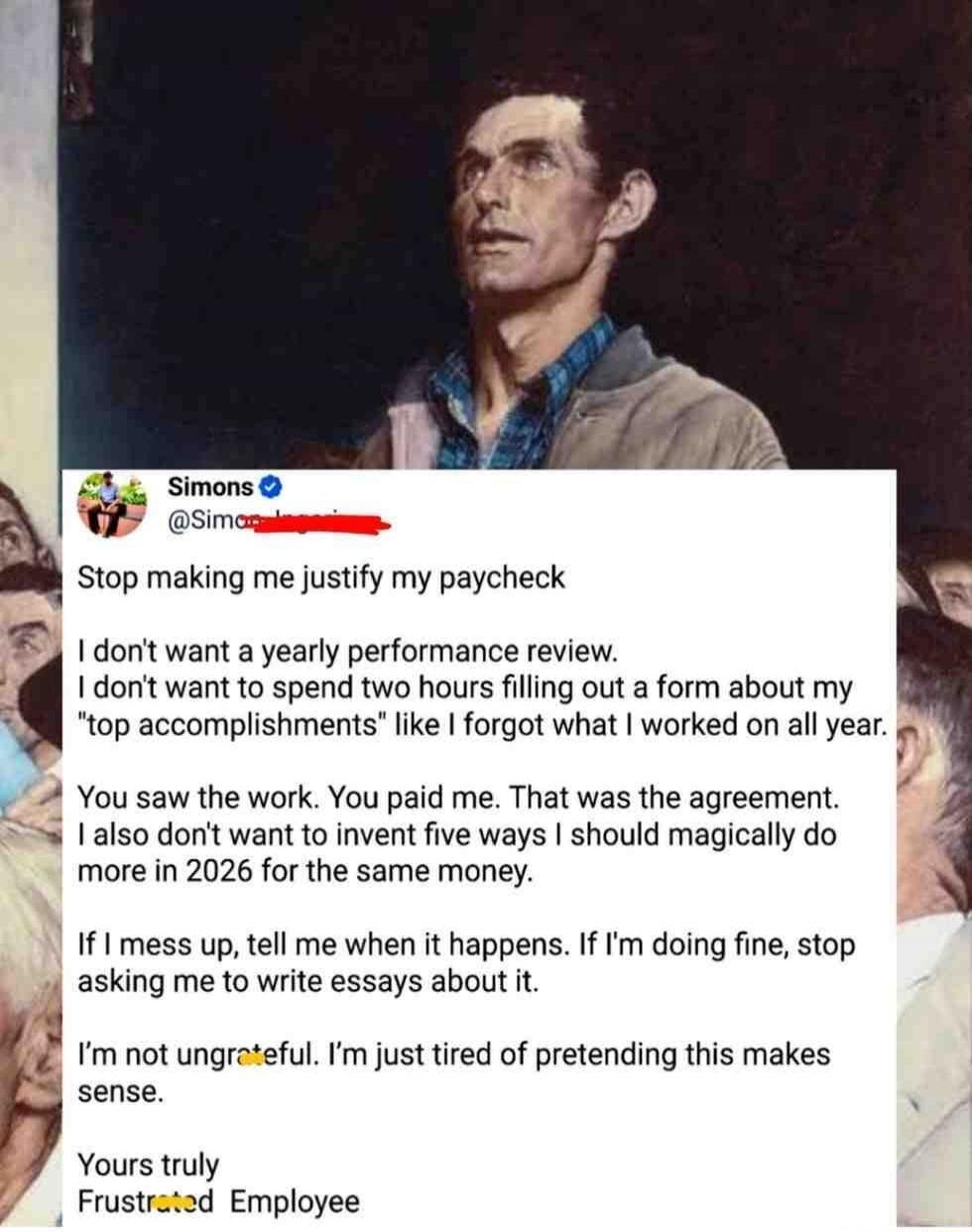 Stop making me justify my paycheck
I don't want a yearly performance review.
I don't want to spend two hours filling out a form about my 'top accomplishments' like I forgot what I worked on all year.
You saw the work. You paid me. That was the agreement.
I also don't want to invent five ways I should magically do more in 2026 for the same money.
If