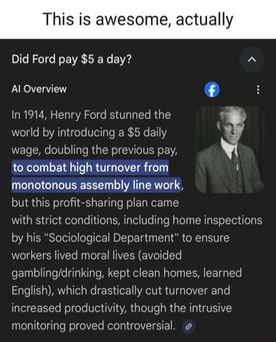 This is awesome, actually\nDid Ford pay $5 a day?\nAI Overview\nIn 1914, Henry Ford stunned the world by introducing a $5 daily wage, doubling the previous pay, to combat high turnover from monotonous assembly line work, but this profit-sharing plan came with strict conditions, including home inspections by his “Sociological Department” to ensure w