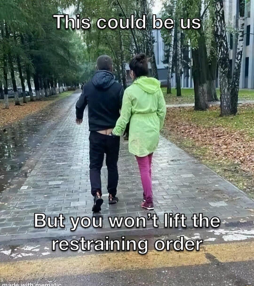 This could be us
But you won't lift the restraining order