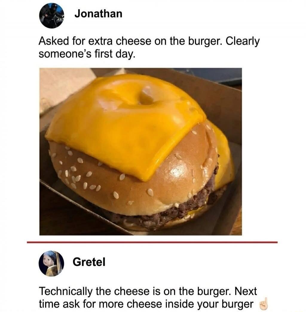 Jonathan

Asked for extra cheese on the burger. Clearly someone's first day.

[image of cheeseburger]

Gretel

Technically the cheese is on the burger. Next time ask for more cheese inside your burger 👌