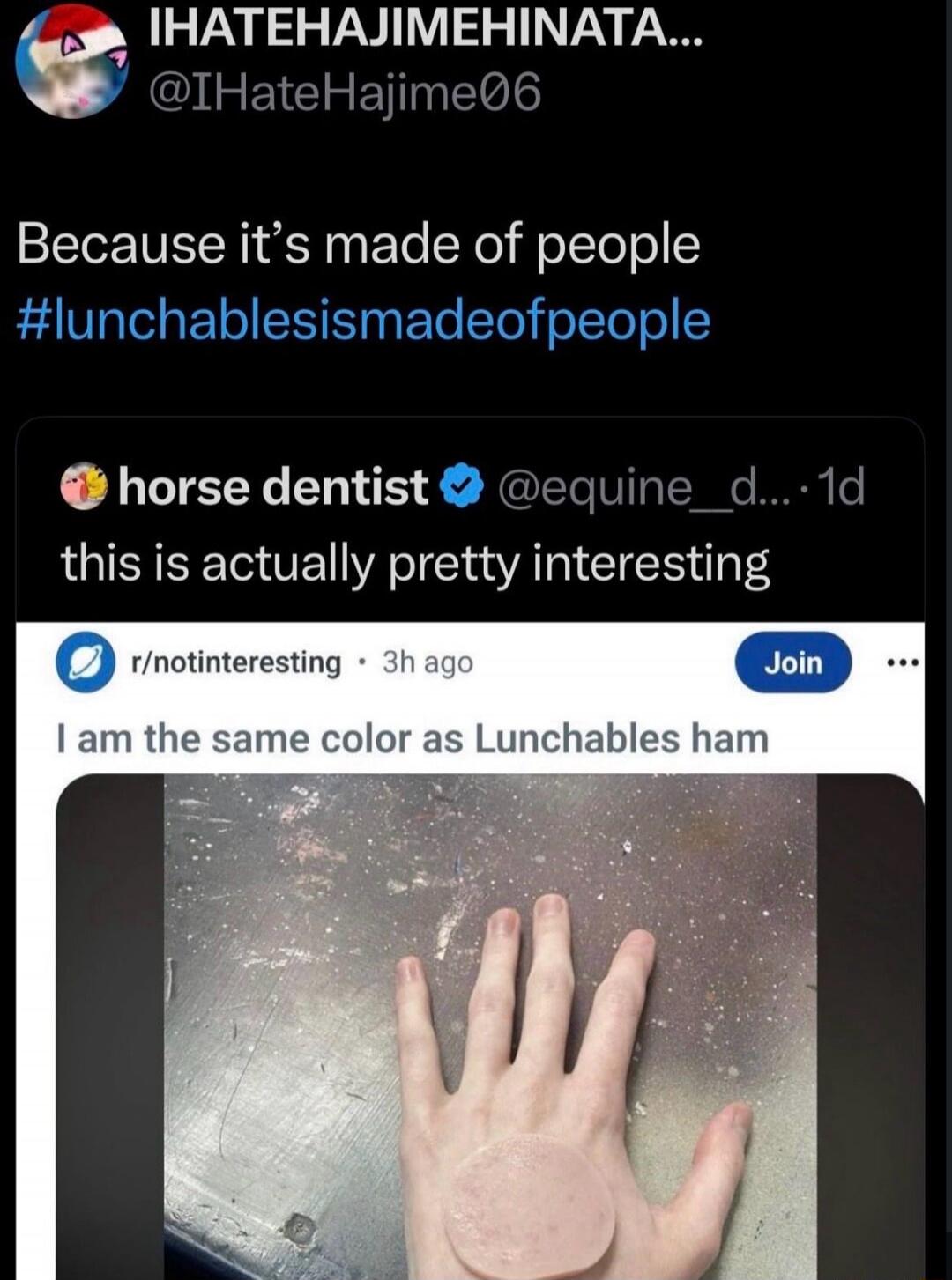 IHATEHAJIMEHINATA... @IHateHajime06
Because it’s made of people
#lunchablesismeadeofpeople

(embedded post) horse dentist @equine_d... 
k this is actually pretty interesting
I am the same color as Lunchables ham