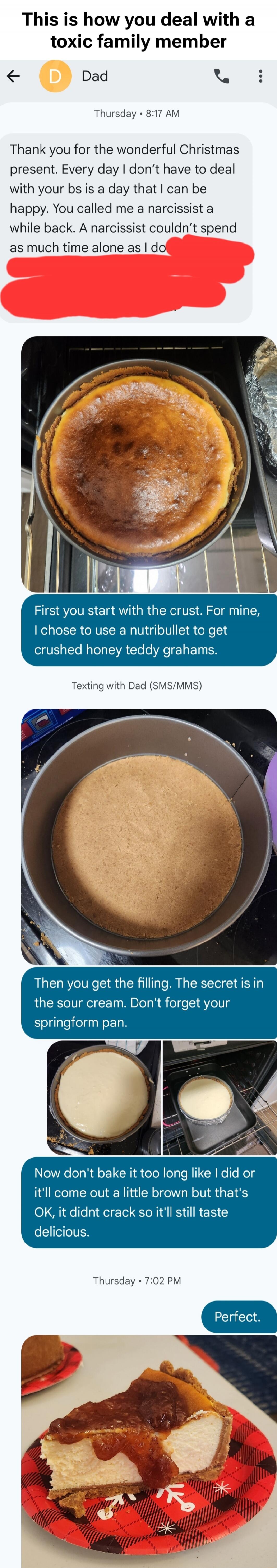 This is how you deal with a toxic family member

Dad: Thank you for the wonderful Christmas present. Every day I don’t have to deal with your bs is a day that I can be happy. You called me a narcissist a while back. A narcissist couldn’t spend as much time alone as I do ... [redacted] ... First you start with the crust. For mine, I chose to use a n
